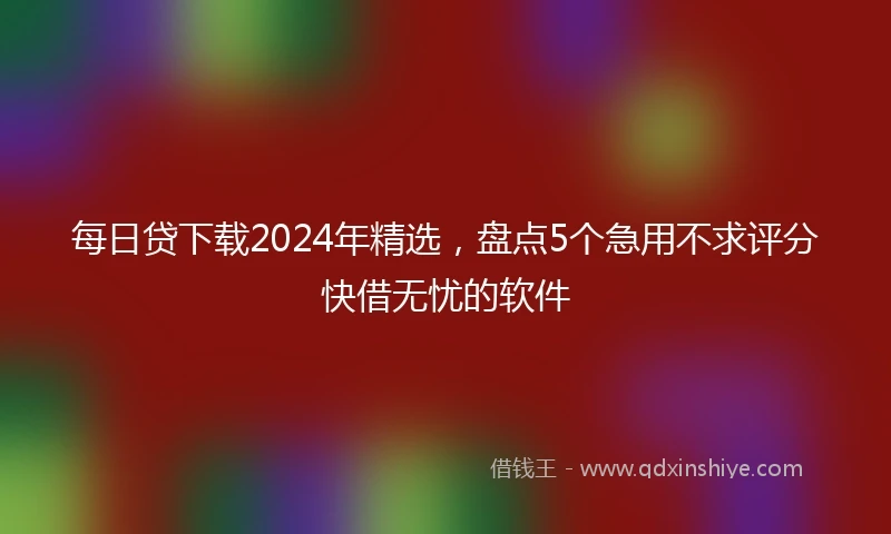 每日贷下载2024年精选，盘点5个急用不求评分快借无忧的软件