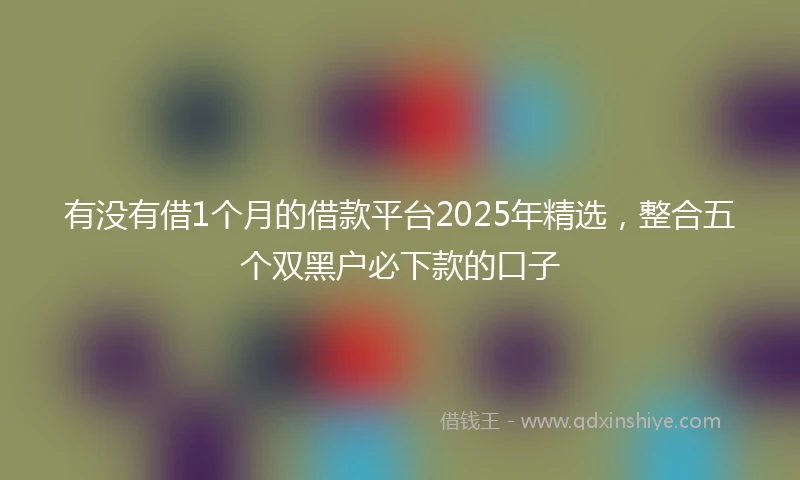 有没有借1个月的借款平台2025年精选，整合五个双黑户必下款的口子