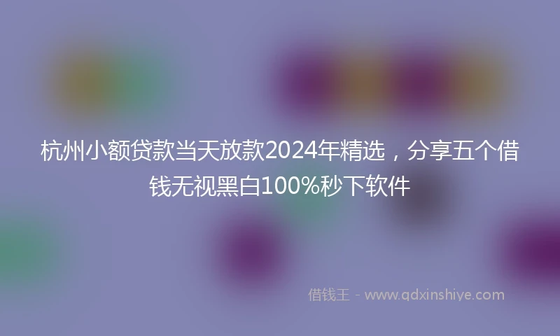 杭州小额贷款当天放款2024年精选，分享五个借钱无视黑白100%秒下软件