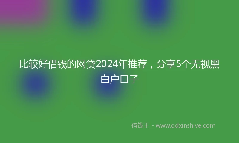 比较好借钱的网贷2024年推荐，分享5个无视黑白户口子