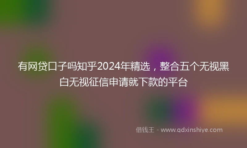 有网贷口子吗知乎2024年精选，整合五个无视黑白无视征信申请就下款的平台