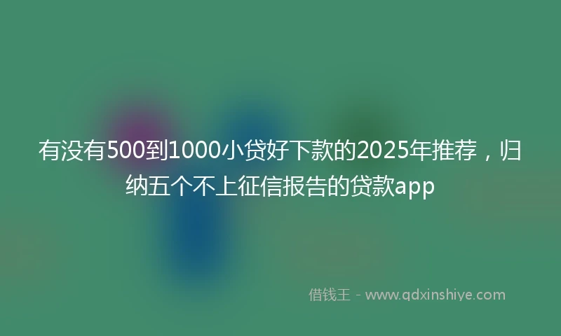 有没有500到1000小贷好下款的2025年推荐，归纳五个不上征信报告的贷款app