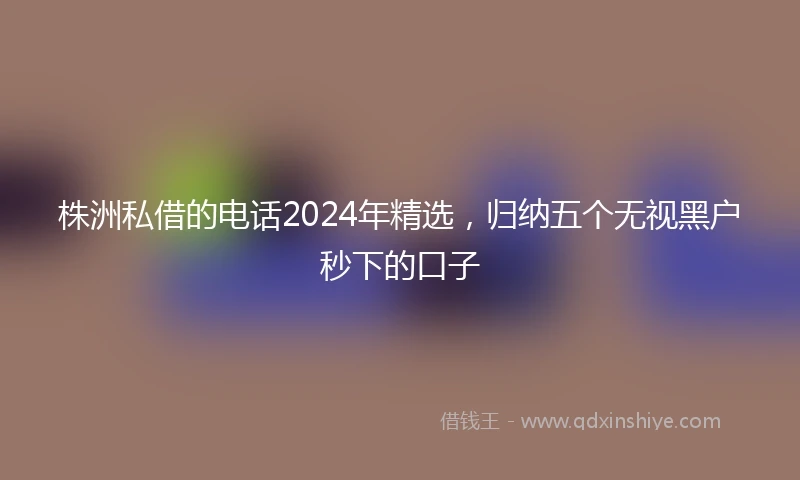 株洲私借的电话2024年精选，归纳五个无视黑户秒下的口子