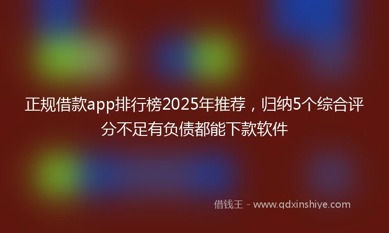 正规借款app排行榜2025年推荐，归纳5个综合评分不足有负债都能下款软件