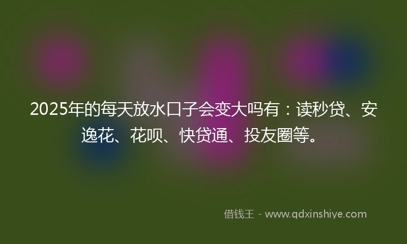 2025年的每天放水口子会变大吗有：读秒贷、安逸花、花呗、快贷通、投友圈等。