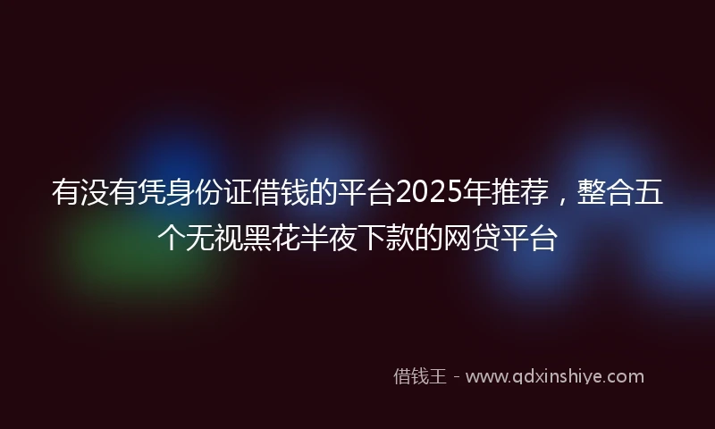 有没有凭身份证借钱的平台2025年推荐，整合五个无视黑花半夜下款的网贷平台