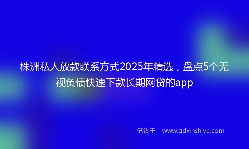 株洲私人放款联系方式2025年精选,盘点5个无视负债快速下款长期网贷的app