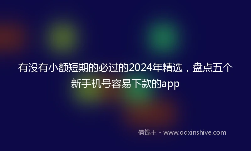 有没有小额短期的必过的2024年精选，盘点五个新手机号容易下款的app