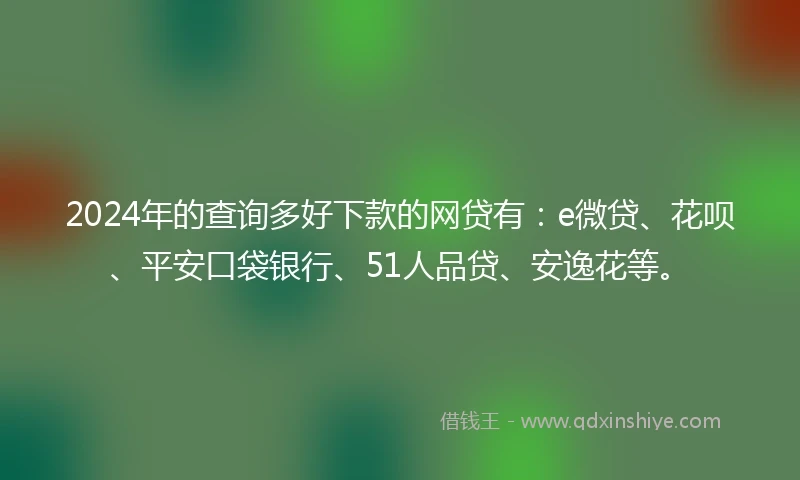 2024年的查询多好下款的网贷有：e微贷、花呗、平安口袋银行、51人品贷、安逸花等。