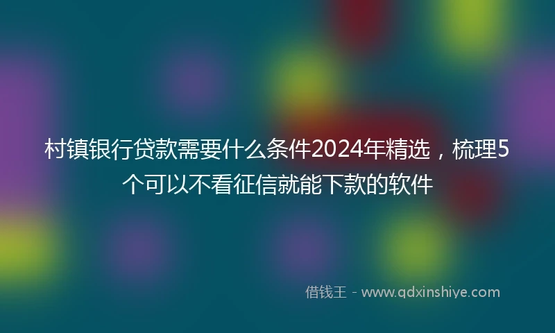 村镇银行贷款需要什么条件2024年精选，梳理5个可以不看征信就能下款的软件