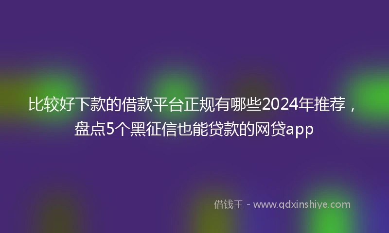 比较好下款的借款平台正规有哪些2024年推荐，盘点5个黑征信也能贷款的网贷app