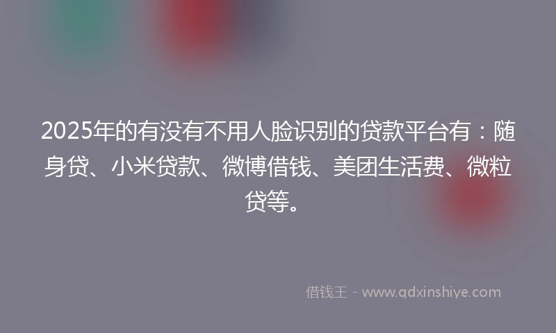 2025年的有没有不用人脸识别的贷款平台有：随身贷、小米贷款、微博借钱、美团生活费、微粒贷等。