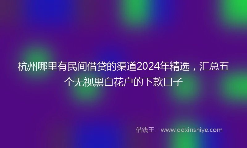 杭州哪里有民间借贷的渠道2024年精选，汇总五个无视黑白花户的下款口子