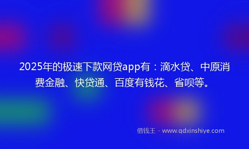2025年的极速下款网贷app有：滴水贷、中原消费金融、快贷通、百度有钱花、省呗等。