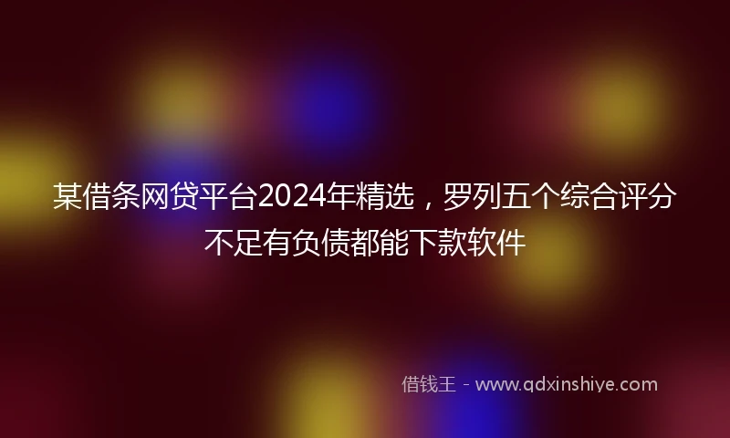 某借条网贷平台2024年精选，罗列五个综合评分不足有负债都能下款软件