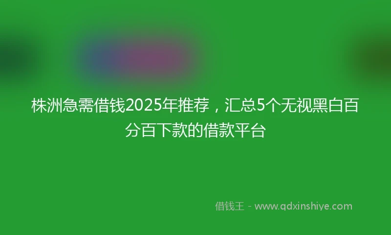 株洲急需借钱2025年推荐，汇总5个无视黑白百分百下款的借款平台