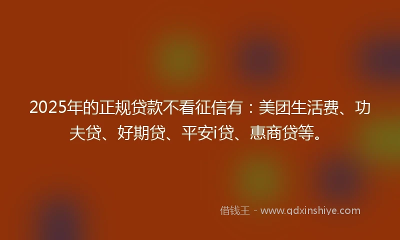 2025年的正规贷款不看征信有：美团生活费、功夫贷、好期贷、平安i贷、惠商贷等。