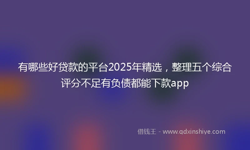 有哪些好贷款的平台2025年精选，整理五个综合评分不足有负债都能下款app
