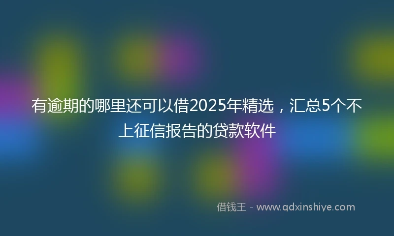 有逾期的哪里还可以借2025年精选，汇总5个不上征信报告的贷款软件
