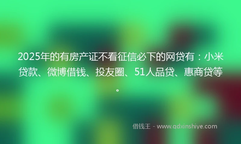 2025年的有房产证不看征信必下的网贷有：小米贷款、微博借钱、投友圈、51人品贷、惠商贷等。