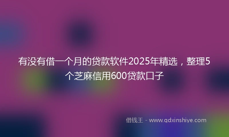 有没有借一个月的贷款软件2025年精选，整理5个芝麻信用600贷款口子