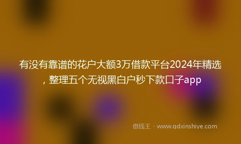 有没有靠谱的花户大额3万借款平台2024年精选，整理五个无视黑白户秒下款口子app