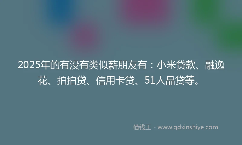 2025年的有没有类似薪朋友有：小米贷款、融逸花、拍拍贷、信用卡贷、51人品贷等。