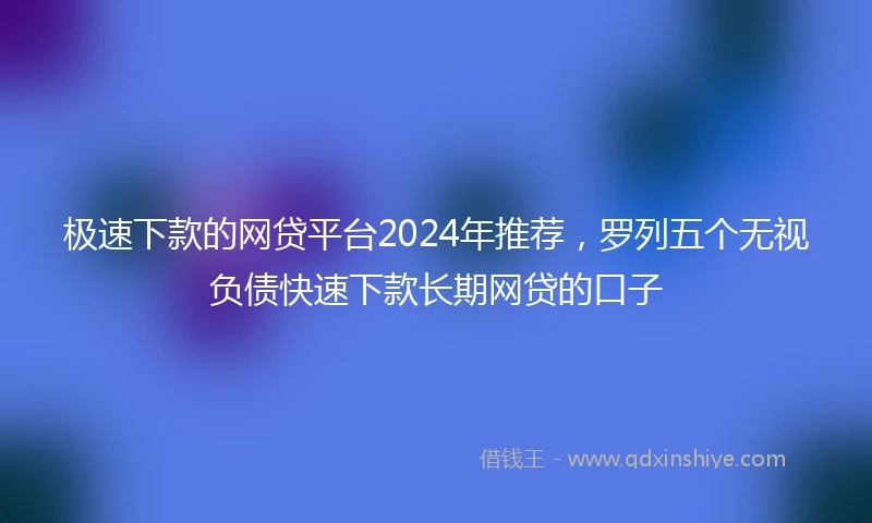 极速下款的网贷平台2024年推荐，罗列五个无视负债快速下款长期网贷的口子