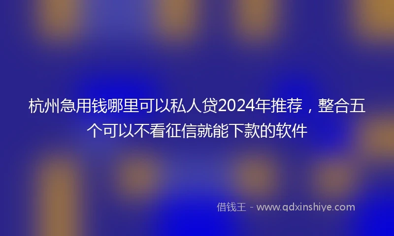 杭州急用钱哪里可以私人贷2024年推荐，整合五个可以不看征信就能下款的软件