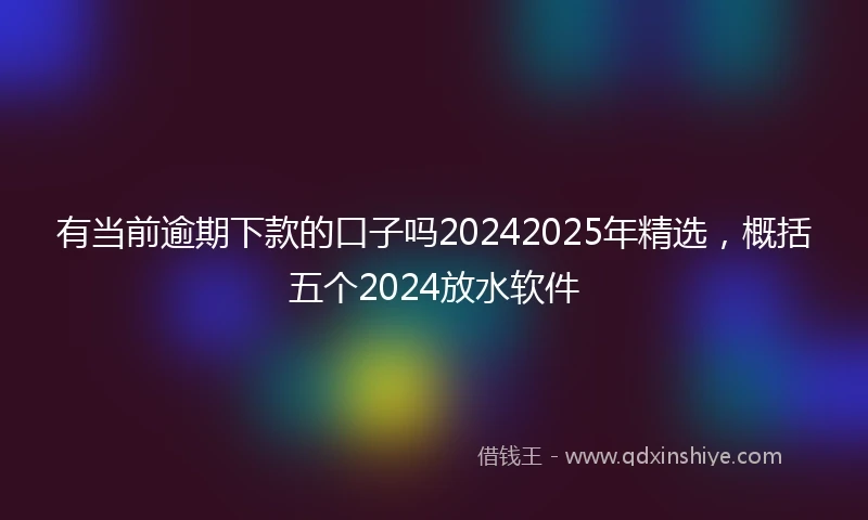 有当前逾期下款的口子吗20242025年精选，概括五个2024放水软件
