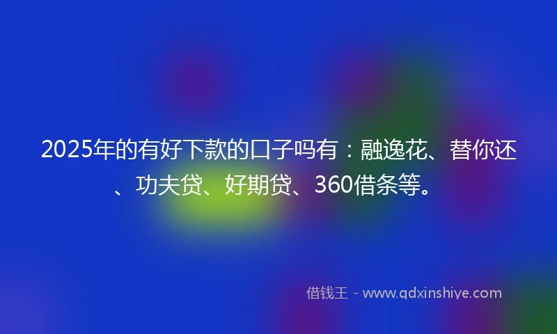 2025年的有好下款的口子吗有：融逸花、替你还、功夫贷、好期贷、360借条等。