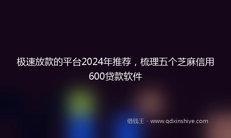 极速放款的平台2024年推荐，梳理五个芝麻信用600贷款软件