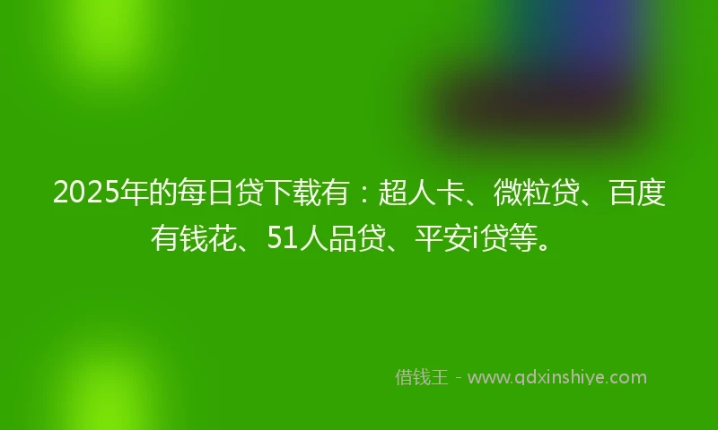 2025年的每日贷下载有：超人卡、微粒贷、百度有钱花、51人品贷、平安i贷等。