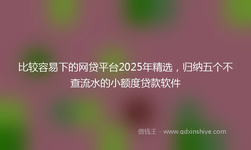 比较容易下的网贷平台2025年精选，归纳五个不查流水的小额度贷款软件