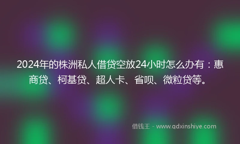 2024年的株洲私人借贷空放24小时怎么办有：惠商贷、柯基贷、超人卡、省呗、微粒贷等。