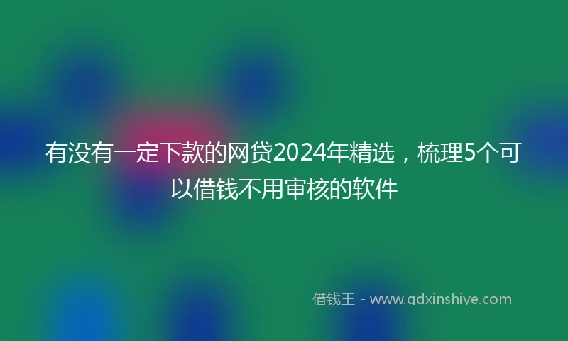 有没有一定下款的网贷2024年精选，梳理5个可以借钱不用审核的软件