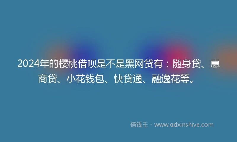 2024年的樱桃借呗是不是黑网贷有：随身贷、惠商贷、小花钱包、快贷通、融逸花等。