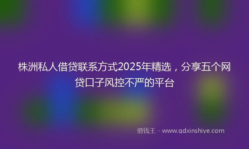 株洲私人借贷联系方式2025年精选，分享五个网贷口子风控不严的平台