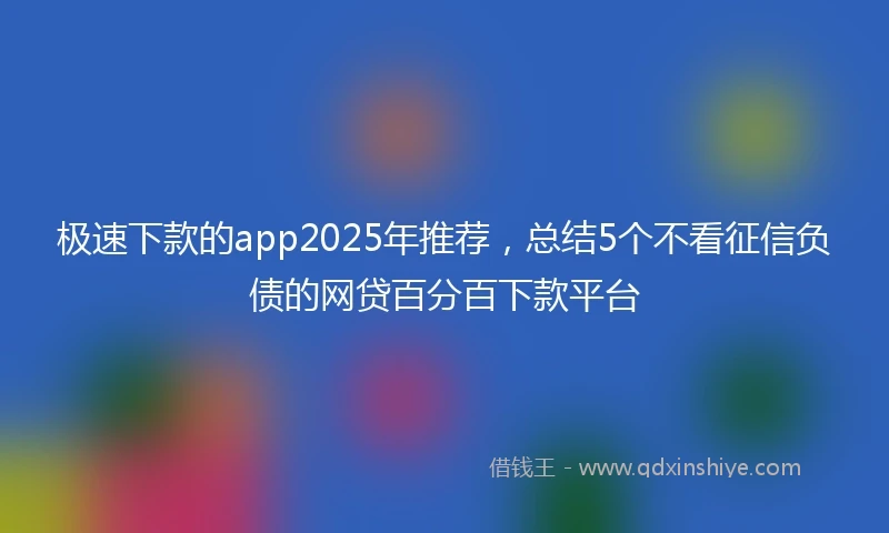 极速下款的app2025年推荐，总结5个不看征信负债的网贷百分百下款平台