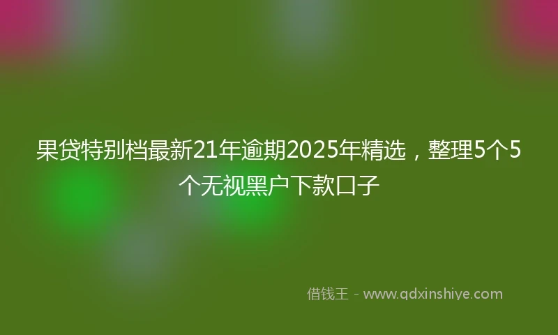 果贷特别档最新21年逾期2025年精选，整理5个5个无视黑户下款口子
