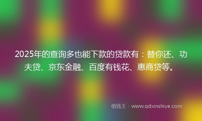 2025年的查询多也能下款的贷款有：替你还、功夫贷、京东金融、百度有钱花、惠商贷等。