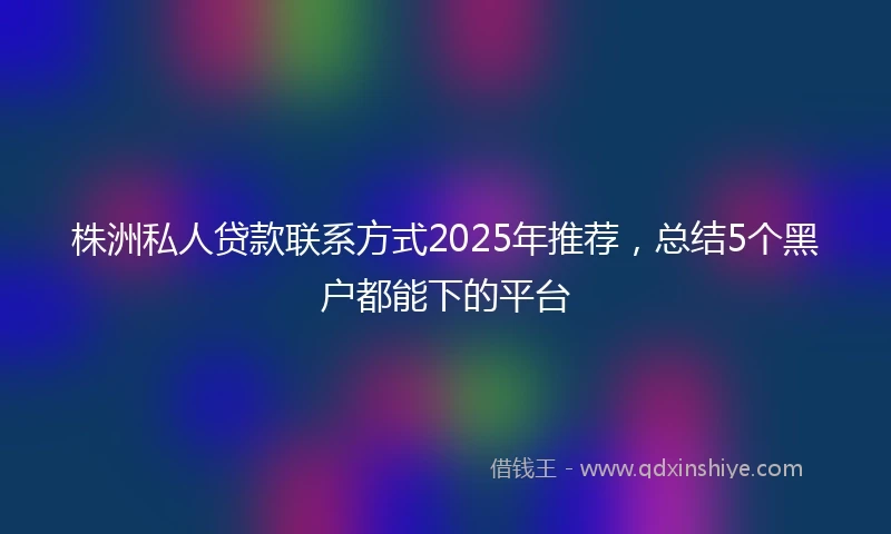 株洲私人贷款联系方式2025年推荐，总结5个黑户都能下的平台