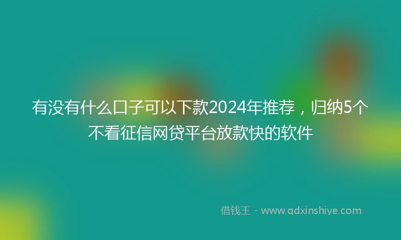 有没有什么口子可以下款2024年推荐，归纳5个不看征信网贷平台放款快的软件