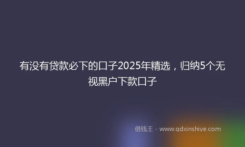 有没有贷款必下的口子2025年精选，归纳5个无视黑户下款口子