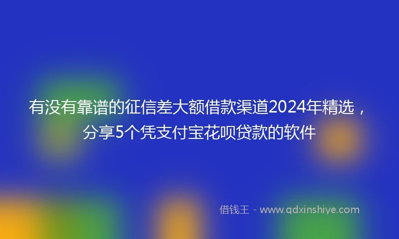 有没有靠谱的征信差大额借款渠道2024年精选，分享5个凭支付宝花呗贷款的软件