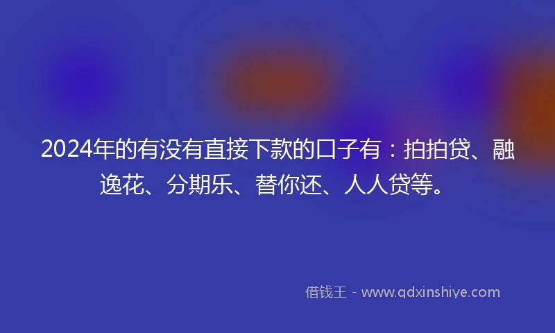 2024年的有没有直接下款的口子有：拍拍贷、融逸花、分期乐、替你还、人人贷等。