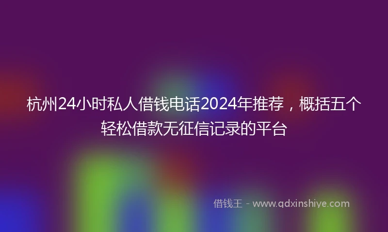 杭州24小时私人借钱电话2024年推荐，概括五个轻松借款无征信记录的平台