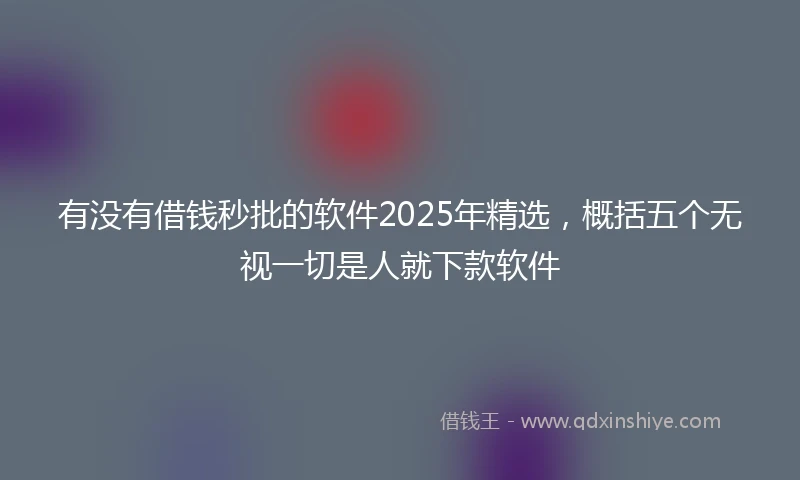 有没有借钱秒批的软件2025年精选，概括五个无视一切是人就下款软件