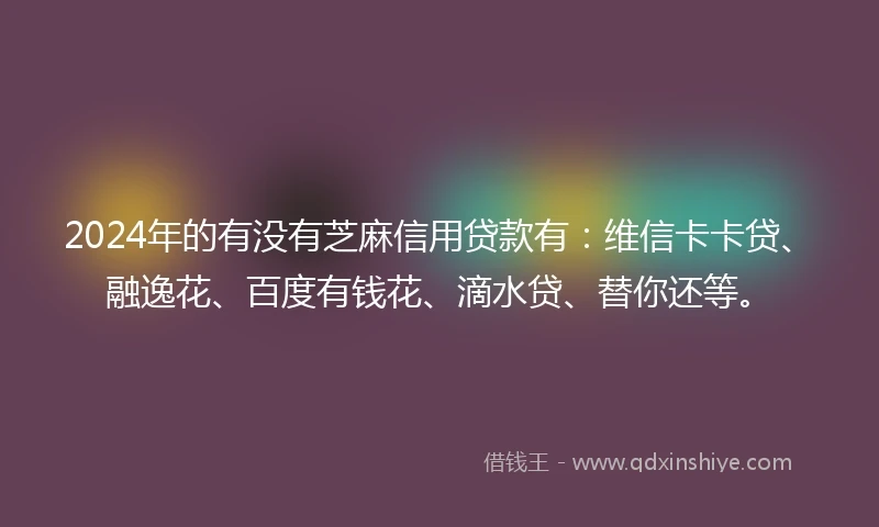 2024年的有没有芝麻信用贷款有：维信卡卡贷、融逸花、百度有钱花、滴水贷、替你还等。