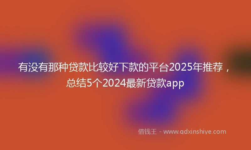 有没有那种贷款比较好下款的平台2025年推荐，总结5个2024最新贷款app